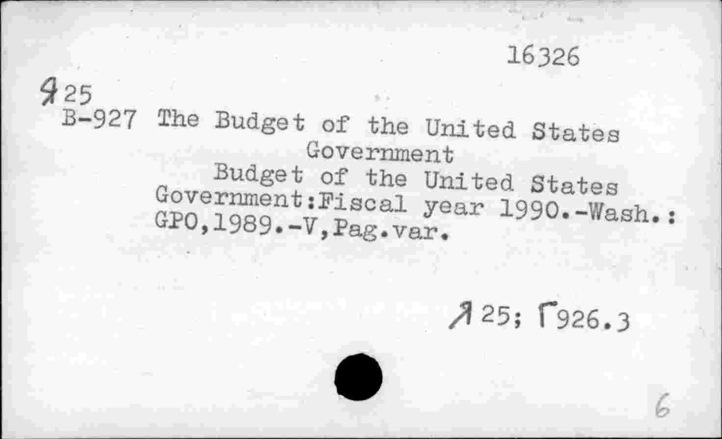 ﻿16326
9 25
B-927 The Budget of the United States Government
Budget of the United States Government{Fiscal year 1990.-Wash.:
GPO,1989.-V,Pag.var.
/1 25; 1*926.3